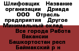 Шлифовщик › Название организации ­ Дриада, ООО › Отрасль предприятия ­ Другое › Минимальный оклад ­ 18 000 - Все города Работа » Вакансии   . Башкортостан респ.,Баймакский р-н